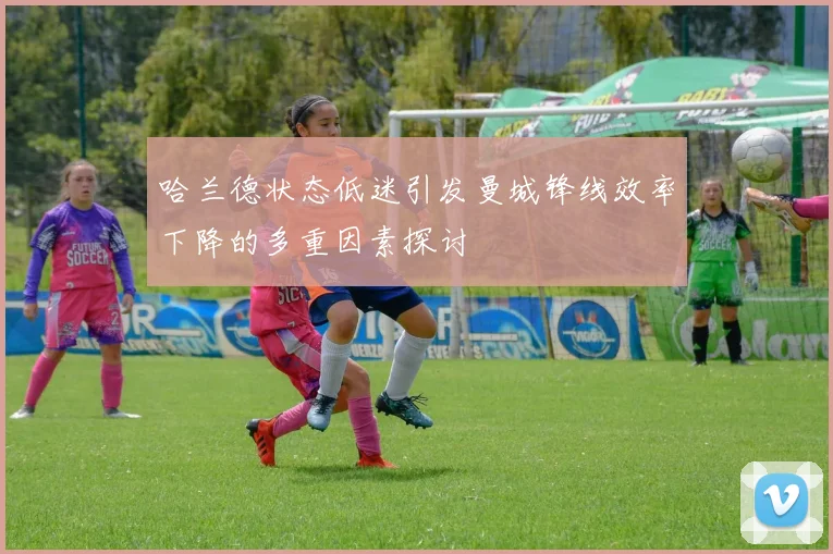 哈兰德状态低迷引发曼城锋线效率下降的多重因素探讨