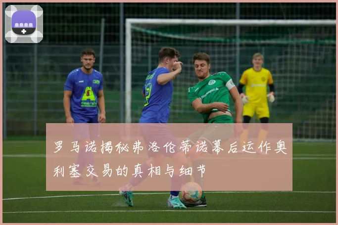 罗马诺揭秘弗洛伦蒂诺幕后运作奥利塞交易的真相与细节
