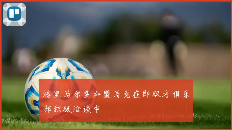 格里马尔多加盟马竞在即双方俱乐部积极洽谈中