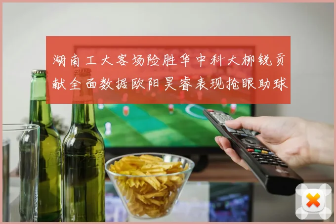 湖南工大客场险胜华中科大柳锐贡献全面数据欧阳昊睿表现抢眼助球队取胜