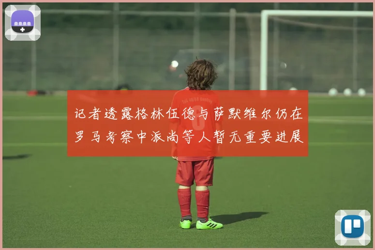 记者透露格林伍德与萨默维尔仍在罗马考察中派尚等人暂无重要进展消息