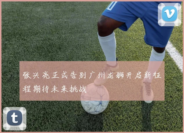 张兴亮正式告别广州龙狮开启新征程期待未来挑战