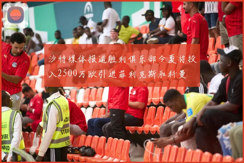 沙特媒体报道胜利俱乐部今夏将投入2500万欧引进菲利克斯和科曼