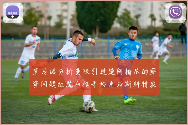 罗马诺分析曼联引进楚阿梅尼的薪资问题红魔和枪手均看好斯科特发展潜力