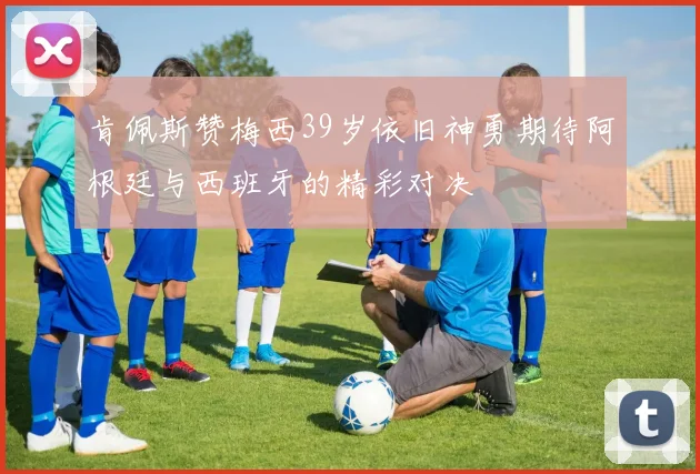 肯佩斯赞梅西39岁依旧神勇期待阿根廷与西班牙的精彩对决