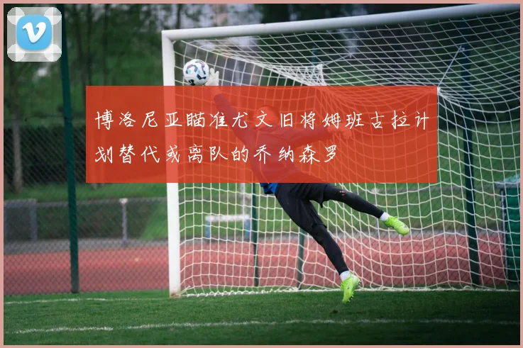 博洛尼亚瞄准尤文旧将姆班古拉计划替代或离队的乔纳森罗