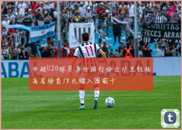 中超U20球员身价排行榜出炉王钰栋高居榜首邝兆镭入围前十