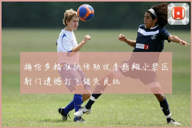 梅伦多精准挑传助攻李新翔小禁区射门遗憾打飞错失良机