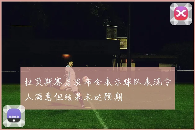 拉莫斯赛后发布会表示球队表现令人满意但结果未达预期