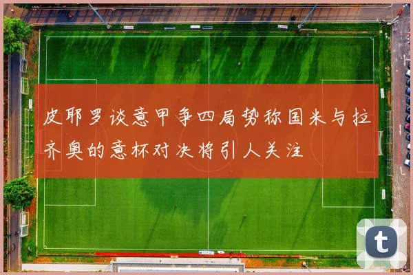 皮耶罗谈意甲争四局势称国米与拉齐奥的意杯对决将引人关注