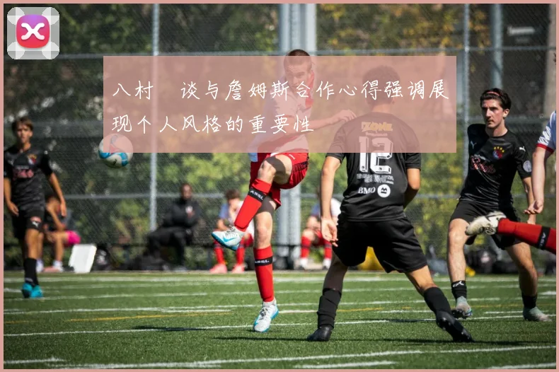 八村塁谈与詹姆斯合作心得强调展现个人风格的重要性