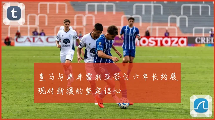 皇马与库库雷利亚签订六年长约展现对新援的坚定信心