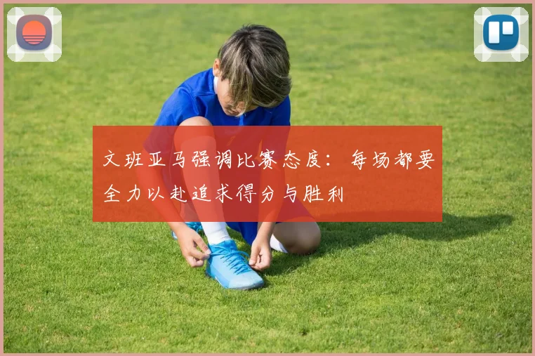 文班亚马强调比赛态度：每场都要全力以赴追求得分与胜利