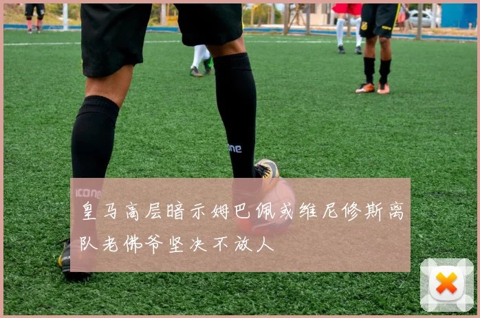 皇马高层暗示姆巴佩或维尼修斯离队老佛爷坚决不放人