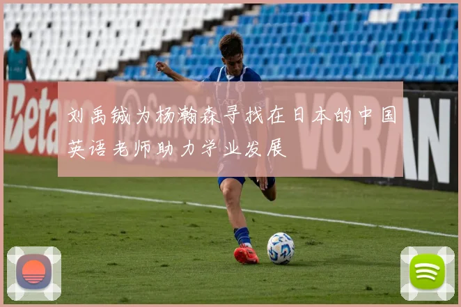 刘禹铖为杨瀚森寻找在日本的中国英语老师助力学业发展