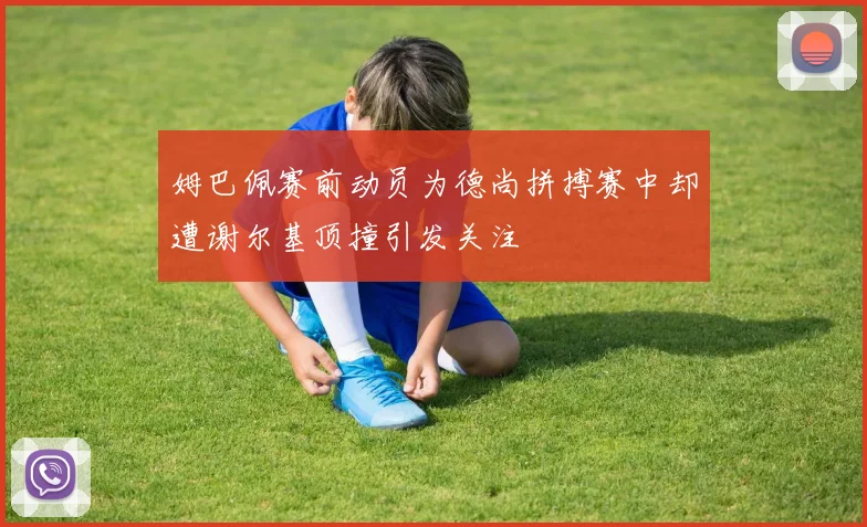 姆巴佩赛前动员为德尚拼搏赛中却遭谢尔基顶撞引发关注