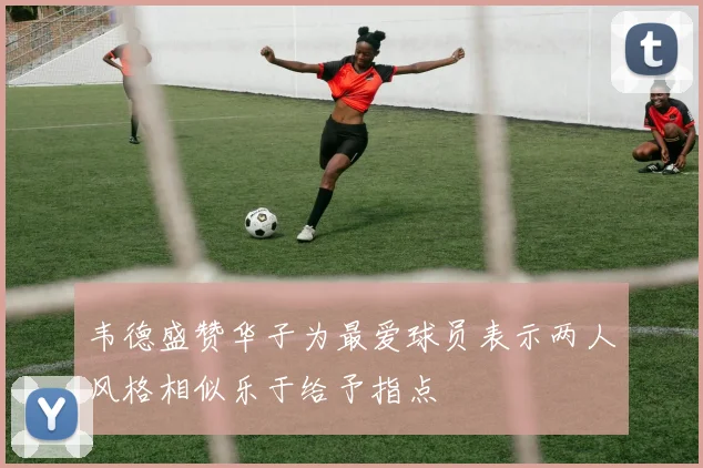 韦德盛赞华子为最爱球员表示两人风格相似乐于给予指点