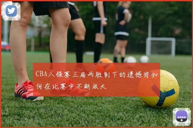 CBA八强赛三局两胜制下的遗憾将如何在比赛中不断放大