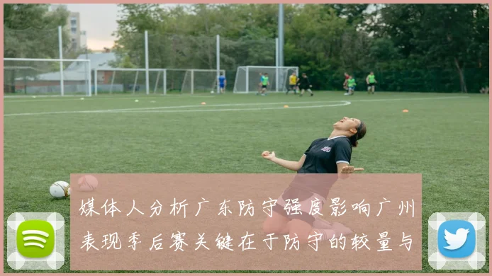 媒体人分析广东防守强度影响广州表现季后赛关键在于防守的较量与适应能力