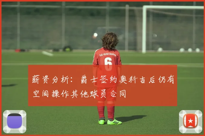 薪资分析：爵士签约奥科吉后仍有空间操作其他球员合同