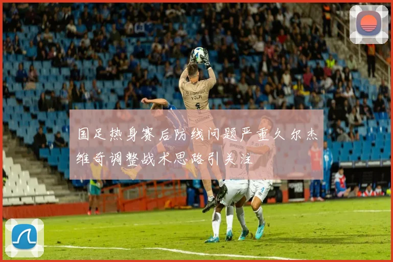 国足热身赛后防线问题严重久尔杰维奇调整战术思路引关注