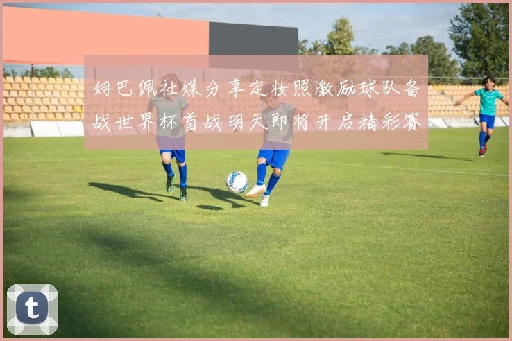姆巴佩社媒分享定妆照激励球队备战世界杯首战明天即将开启精彩赛事