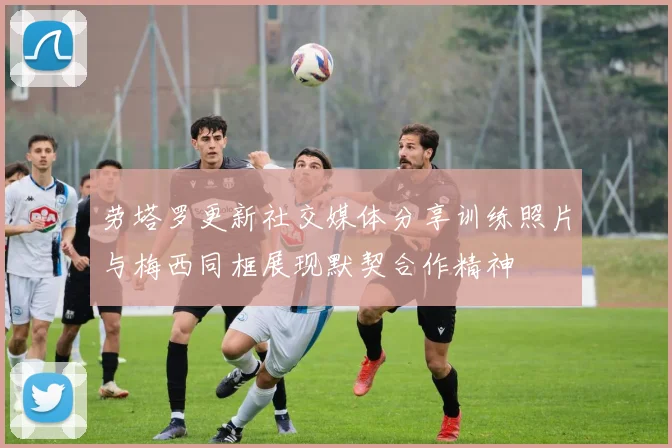劳塔罗更新社交媒体分享训练照片与梅西同框展现默契合作精神