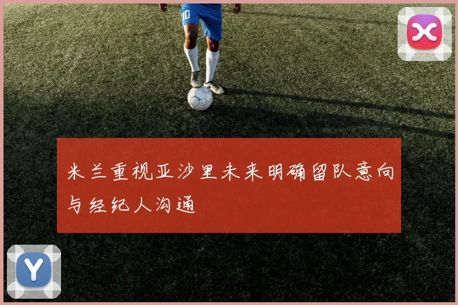 米兰重视亚沙里未来明确留队意向与经纪人沟通