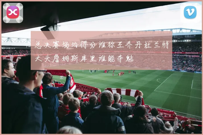 总决赛场均得分谁称王乔丹杜兰特大头詹姆斯库里谁能夺魁