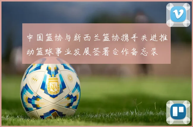中国篮协与新西兰篮协携手共进推动篮球事业发展签署合作备忘录
