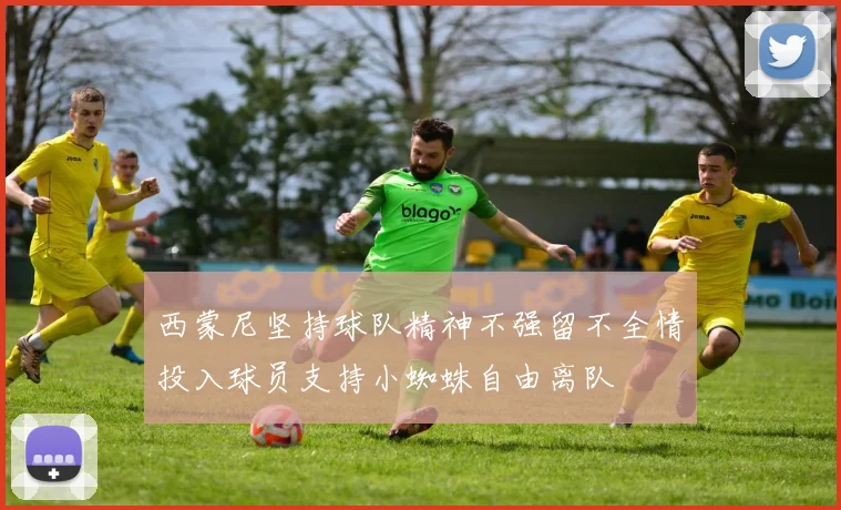 西蒙尼坚持球队精神不强留不全情投入球员支持小蜘蛛自由离队