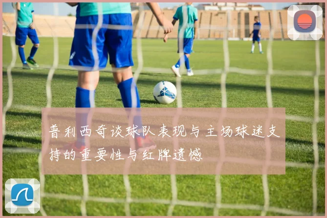 普利西奇谈球队表现与主场球迷支持的重要性与红牌遗憾
