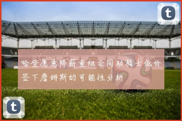 哈登愿意降薪重组合同助骑士低价签下詹姆斯的可能性分析