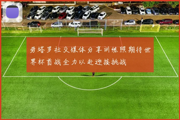 劳塔罗社交媒体分享训练照期待世界杯首战全力以赴迎接挑战