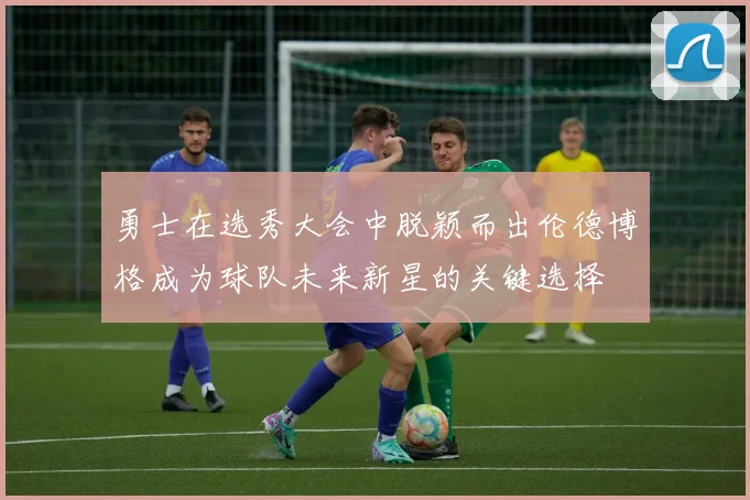 勇士在选秀大会中脱颖而出伦德博格成为球队未来新星的关键选择